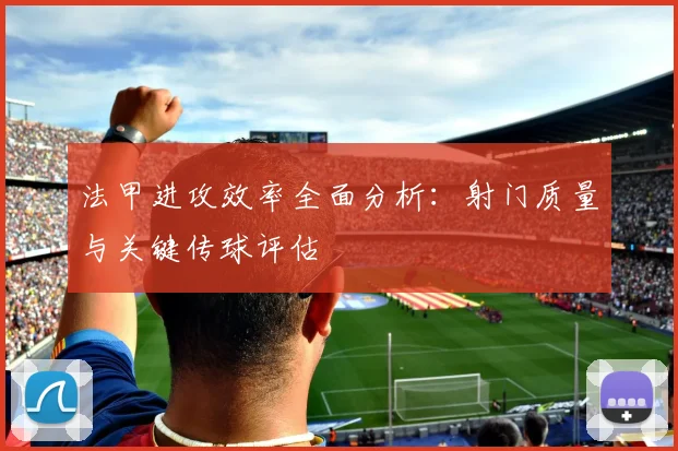 法甲进攻效率全面分析：射门质量与关键传球评估