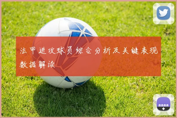 法甲进攻球员综合分析及关键表现数据解读