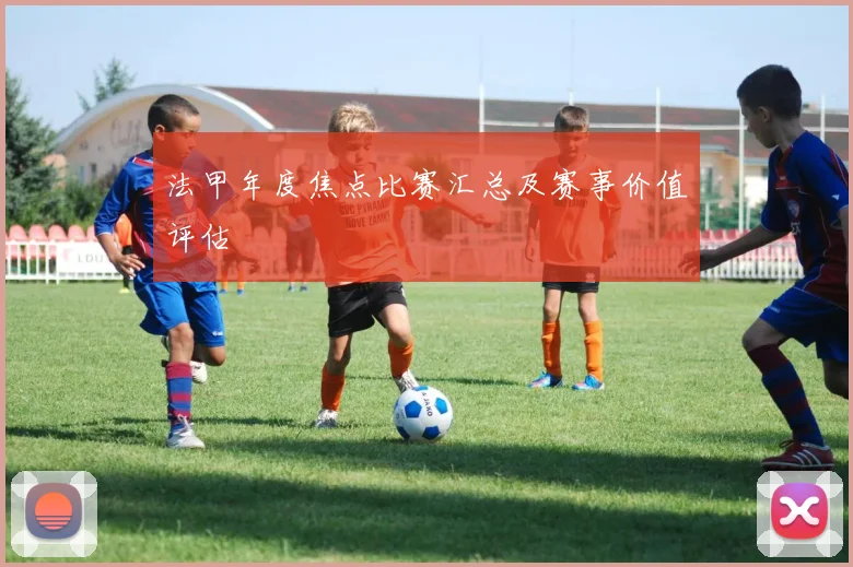 法甲年度焦点比赛汇总及赛事价值评估
